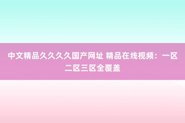 中文精品久久久久国产网址 精品在线视频：一区二区三区全覆盖