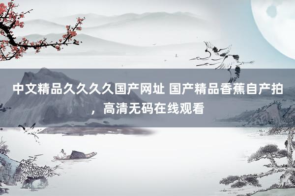 中文精品久久久久国产网址 国产精品香蕉自产拍，高清无码在线观看
