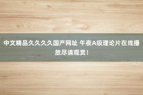 中文精品久久久久国产网址 午夜A级理论片在线播放尽请观赏！